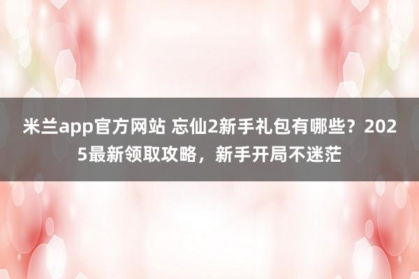 米兰app官方网站 忘仙2新手礼包有哪些？2025最新领取攻略，新手开局不迷茫