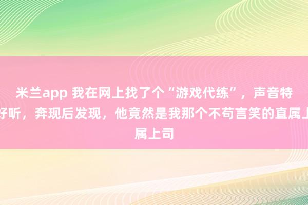 米兰app 我在网上找了个“游戏代练”，声音特别好听，奔现后发现，他竟然是我那个不苟言笑的直属上司