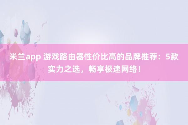 米兰app 游戏路由器性价比高的品牌推荐：5款实力之选，畅享极速网络！