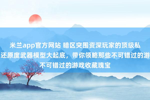 米兰app官方网站 暗区突围资深玩家的顶级私藏揭秘！高还原度武器模型大起底，带你领略那些不可错过的游戏收藏瑰宝