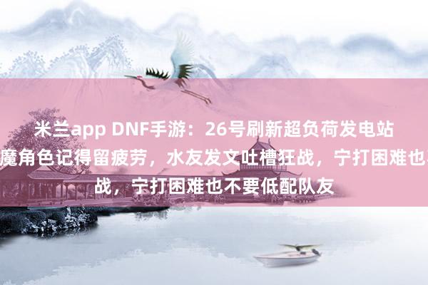 米兰app DNF手游：26号刷新超负荷发电站，5个10万抗魔角色记得留疲劳，水友发文吐槽狂战，宁打困难也不要低配队友