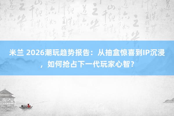 米兰 2026潮玩趋势报告：从抽盒惊喜到IP沉浸，如何抢占下一代玩家心智？