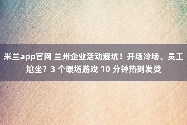 米兰app官网 兰州企业活动避坑!开场冷场、员工尬坐?3 个暖场游戏 10 分钟热到发烫