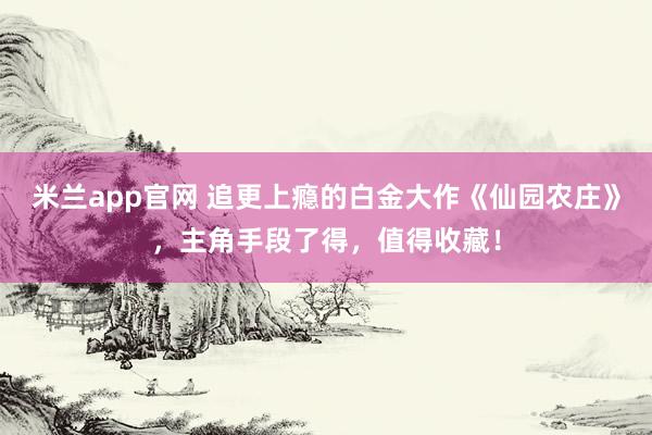 米兰app官网 追更上瘾的白金大作《仙园农庄》,主角手段了得,值得收藏!