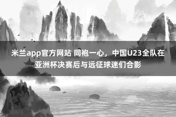 米兰app官方网站 同袍一心，中国U23全队在亚洲杯决赛后与远征球迷们合影