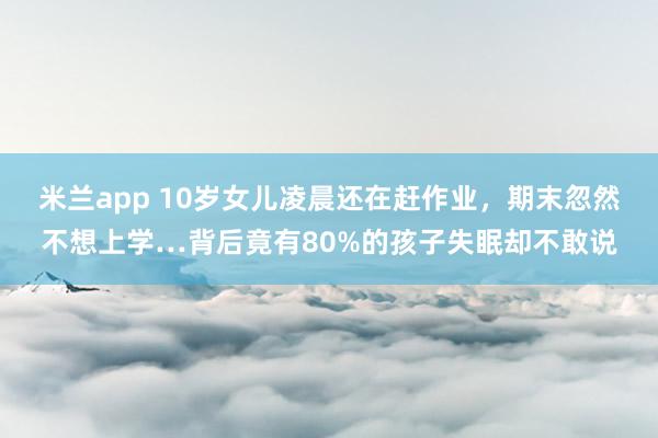 米兰app 10岁女儿凌晨还在赶作业,期末忽然不想上学…背后竟有80%的孩子失眠却不敢说