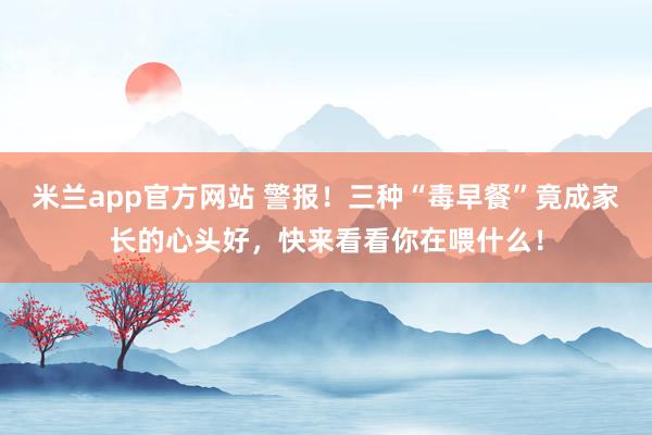 米兰app官方网站 警报!三种“毒早餐”竟成家长的心头好,快来看看你在喂什么!