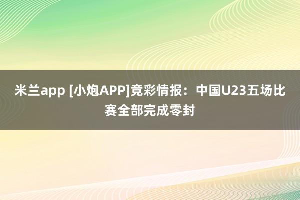 米兰app [小炮APP]竞彩情报：中国U23五场比赛全部完成零封