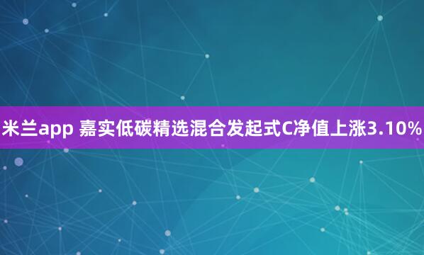 米兰app 嘉实低碳精选混合发起式C净值上涨3.10%