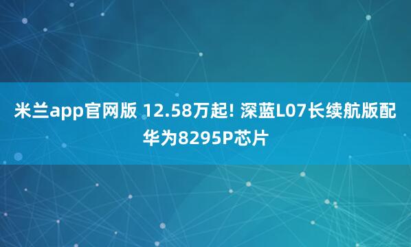 米兰app官网版 12.58万起! 深蓝L07长续航版配华为8295P芯片