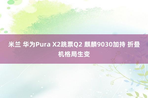 米兰 华为Pura X2跳票Q2 麒麟9030加持 折叠机格局生变