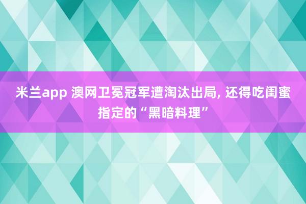 米兰app 澳网卫冕冠军遭淘汰出局, 还得吃闺蜜指定的“黑暗料理”