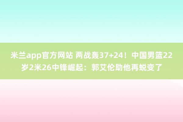 米兰app官方网站 两战轰37+24！中国男篮22岁2米26中锋崛起：郭艾伦助他再蜕变了