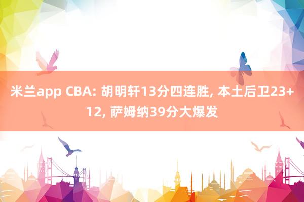 米兰app CBA: 胡明轩13分四连胜, 本土后卫23+12, 萨姆纳39分大爆发