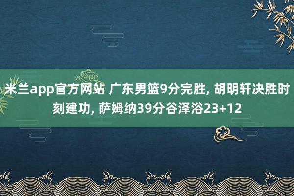 米兰app官方网站 广东男篮9分完胜, 胡明轩决胜时刻建功, 萨姆纳39分谷泽浴23+12