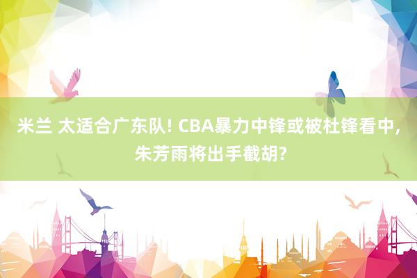 米兰 太适合广东队! CBA暴力中锋或被杜锋看中, 朱芳雨将出手截胡?