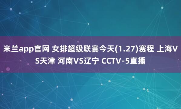 米兰app官网 女排超级联赛今天(1.27)赛程 上海VS天津 河南VS辽宁 CCTV-5直播