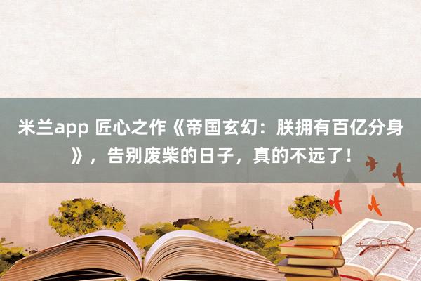 米兰app 匠心之作《帝国玄幻：朕拥有百亿分身》，告别废柴的日子，真的不远了！