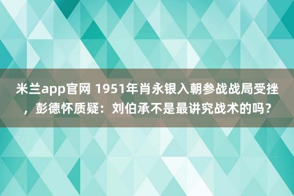 米兰app官网 1951年肖永银入朝参战战局受挫，彭德怀质疑：刘伯承不是最讲究战术的吗？