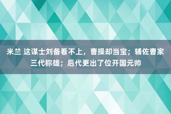 米兰 这谋士刘备看不上,曹操却当宝;辅佐曹家三代称雄;后代更出了位开国元帅