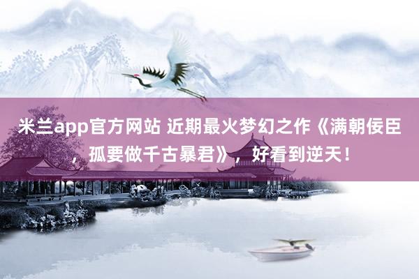 米兰app官方网站 近期最火梦幻之作《满朝佞臣，孤要做千古暴君》，好看到逆天！