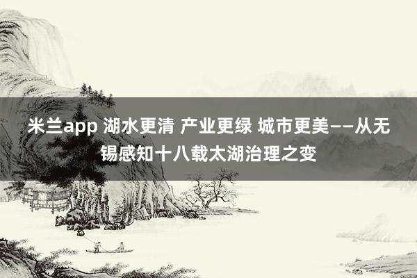 米兰app 湖水更清 产业更绿 城市更美——从无锡感知十八载太湖治理之变