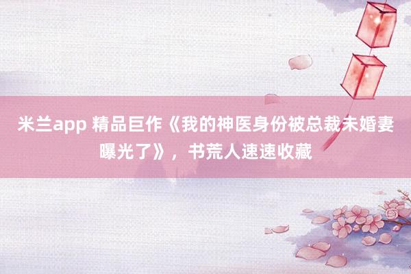 米兰app 精品巨作《我的神医身份被总裁未婚妻曝光了》，书荒人速速收藏
