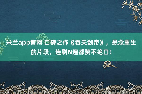 米兰app官网 口碑之作《吞天剑帝》，悬念重生的片段，连刷N遍都赞不绝口！