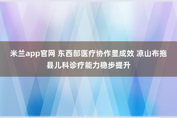 米兰app官网 东西部医疗协作显成效 凉山布拖县儿科诊疗能力稳步提升