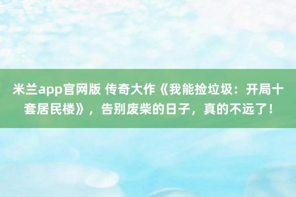 米兰app官网版 传奇大作《我能捡垃圾:开局十套居民楼》,告别废柴的日子,真的不远了!