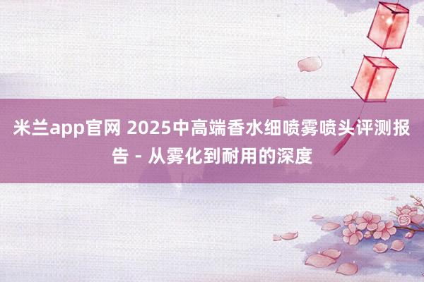 米兰app官网 2025中高端香水细喷雾喷头评测报告 - 从雾化到耐用的深度