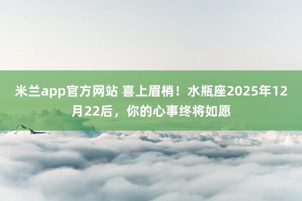 米兰app官方网站 喜上眉梢!水瓶座2025年12月22后,你的心事终将如愿