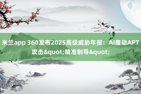 米兰app 360发布2025高级威胁年报：AI推动APT攻击"精准制导"