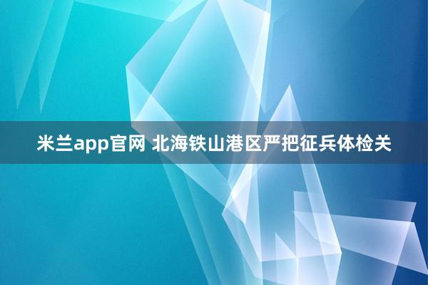 米兰app官网 北海铁山港区严把征兵体检关