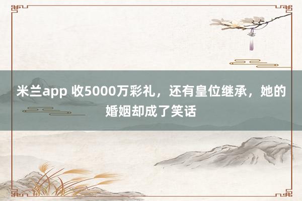 米兰app 收5000万彩礼,还有皇位继承,她的婚姻却成了笑话