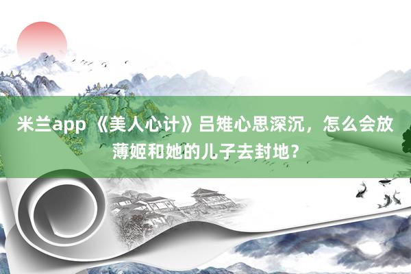 米兰app 《美人心计》吕雉心思深沉,怎么会放薄姬和她的儿子去封地?