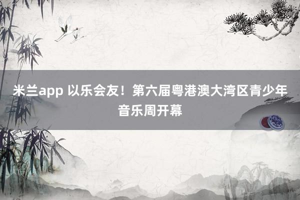 米兰app 以乐会友！第六届粤港澳大湾区青少年音乐周开幕