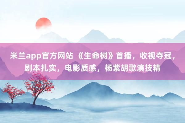 米兰app官方网站 《生命树》首播，收视夺冠，剧本扎实，电影质感，杨紫胡歌演技精