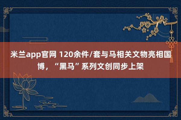 米兰app官网 120余件/套与马相关文物亮相国博,“黑马”系列文创同步上架