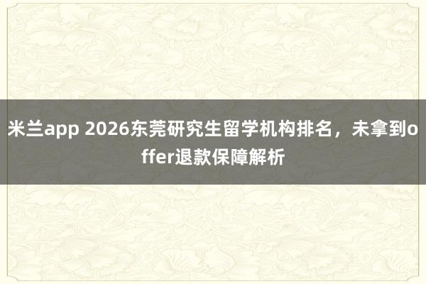 米兰app 2026东莞研究生留学机构排名，未拿到offer退款保障解析