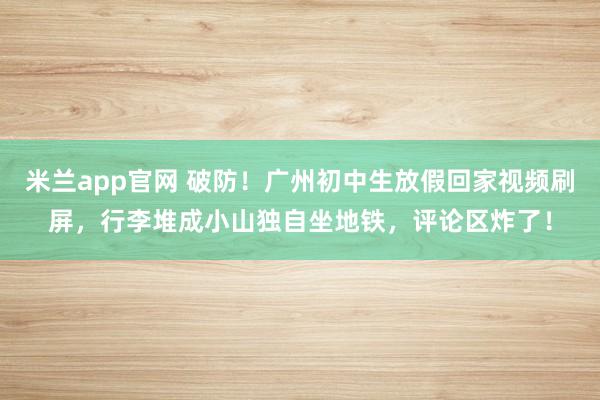 米兰app官网 破防!广州初中生放假回家视频刷屏,行李堆成小山独自坐地铁,评论区炸了!