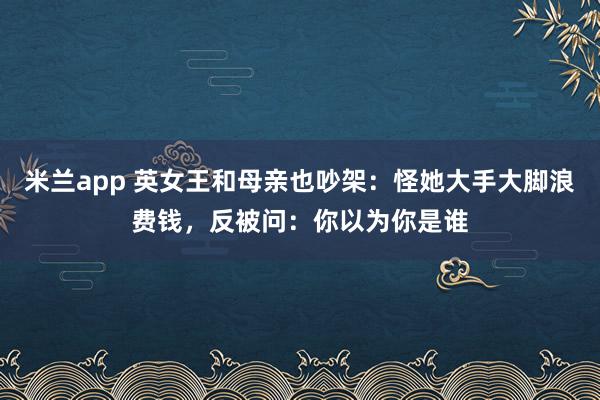 米兰app 英女王和母亲也吵架:怪她大手大脚浪费钱,反被问:你以为你是谁