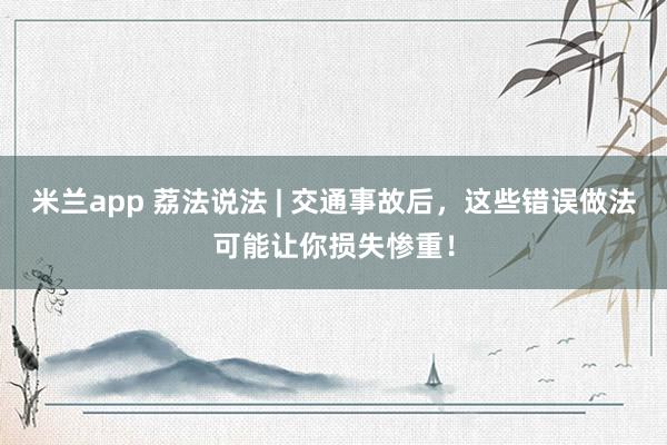 米兰app 荔法说法 | 交通事故后，这些错误做法可能让你损失惨重！