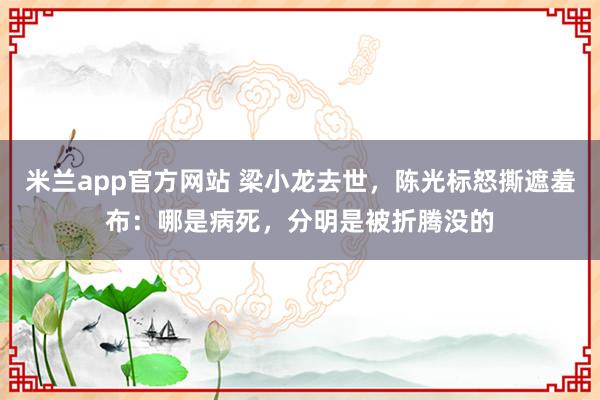 米兰app官方网站 梁小龙去世,陈光标怒撕遮羞布:哪是病死,分明是被折腾没的