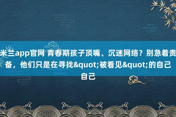 米兰app官网 青春期孩子顶嘴、沉迷网络?别急着责备,他们只是在寻找"被看见"的自己