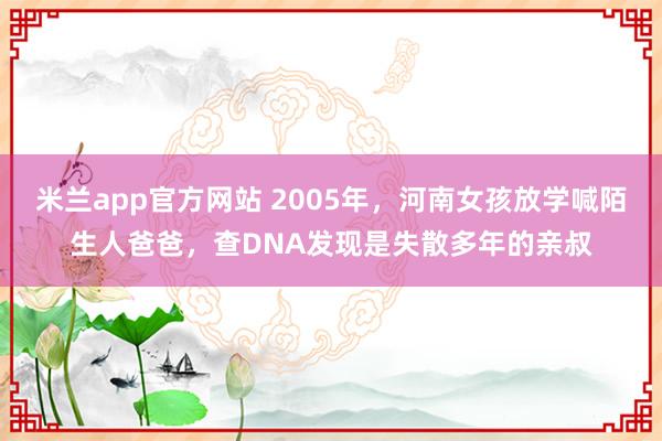 米兰app官方网站 2005年,河南女孩放学喊陌生人爸爸,查DNA发现是失散多年的亲叔
