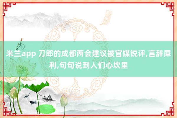 米兰app 刀郎的成都两会建议被官媒锐评,言辞犀利,句句说到人们心坎里