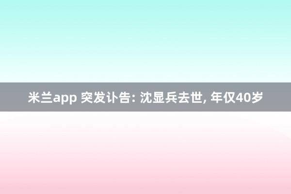 米兰app 突发讣告: 沈显兵去世， 年仅40岁