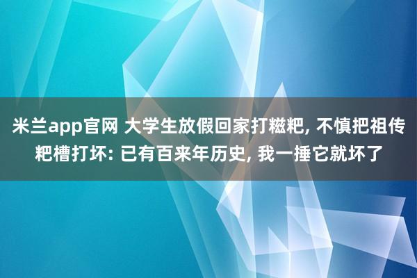 米兰app官网 大学生放假回家打糍粑， 不慎把祖传粑槽打坏: 已有百来年历史， 我一捶它就坏了