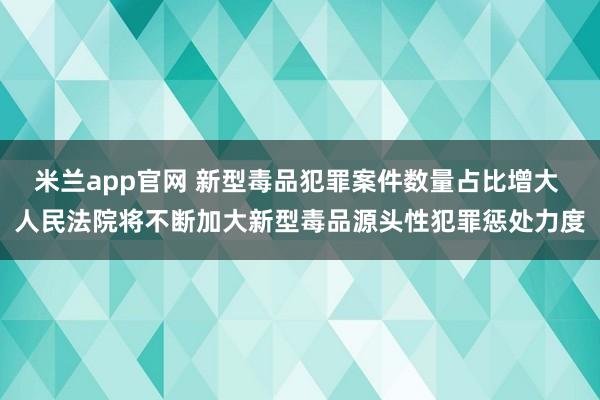 米兰app官网 新型毒品犯罪案件数量占比增大 人民法院将不断加大新型毒品源头性犯罪惩处力度